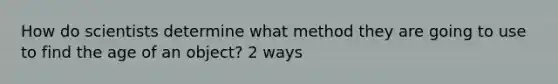 How do scientists determine what method they are going to use to find the age of an object? 2 ways