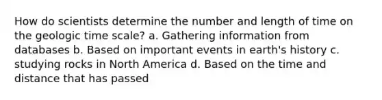 How do scientists determine the number and length of time on the geologic time scale? a. Gathering information from databases b. Based on important events in earth's history c. studying rocks in North America d. Based on the time and distance that has passed