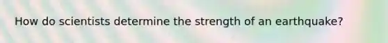 How do scientists determine the strength of an earthquake?