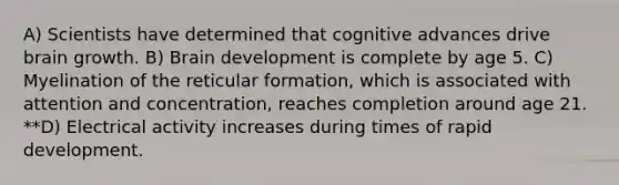 A) Scientists have determined that cognitive advances drive brain growth. B) Brain development is complete by age 5. C) Myelination of the reticular formation, which is associated with attention and concentration, reaches completion around age 21. **D) Electrical activity increases during times of rapid development.