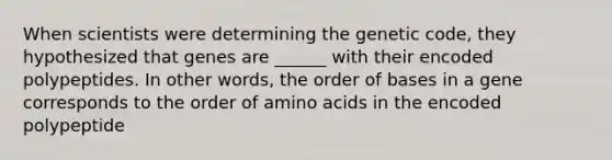 When scientists were determining the genetic code, they hypothesized that genes are ______ with their encoded polypeptides. In other words, the order of bases in a gene corresponds to the order of amino acids in the encoded polypeptide