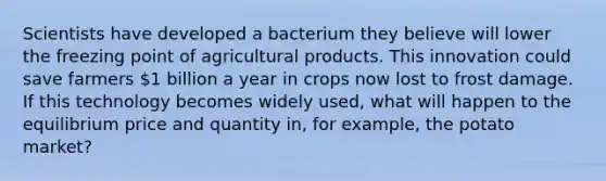 Scientists have developed a bacterium they believe will lower the freezing point of agricultural products. This innovation could save farmers 1 billion a year in crops now lost to frost damage. If this technology becomes widely used, what will happen to the equilibrium price and quantity in, for example, the potato market?