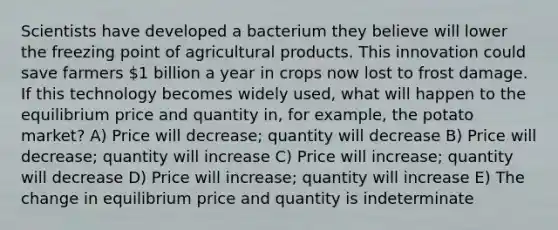 Scientists have developed a bacterium they believe will lower the freezing point of agricultural products. This innovation could save farmers 1 billion a year in crops now lost to frost damage. If this technology becomes widely used, what will happen to the equilibrium price and quantity in, for example, the potato market? A) Price will decrease; quantity will decrease B) Price will decrease; quantity will increase C) Price will increase; quantity will decrease D) Price will increase; quantity will increase E) The change in equilibrium price and quantity is indeterminate