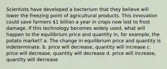 Scientists have developed a bacterium that they believe will lower the freezing point of agricultural products. This innovation could save farmers 1 billion a year in crops now lost to frost damage. If this technology becomes widely used, what will happen to the equilibrium price and quantity in, for example, the potato market? a. The change in equilibrium price and quantity is indeterminate. b. price will decrease, quantity will increase c. price will decrease, quantity will decrease d. price will increase, quantity will decrease