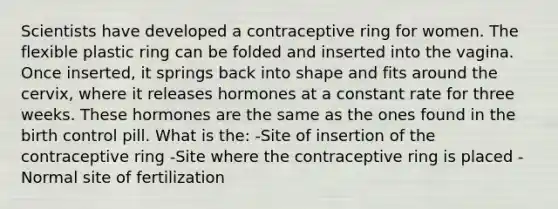 Scientists have developed a contraceptive ring for women. The flexible plastic ring can be folded and inserted into the vagina. Once inserted, it springs back into shape and fits around the cervix, where it releases hormones at a constant rate for three weeks. These hormones are the same as the ones found in the birth control pill. What is the: -Site of insertion of the contraceptive ring -Site where the contraceptive ring is placed -Normal site of fertilization