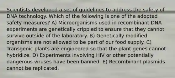 Scientists developed a set of guidelines to address the safety of DNA technology. Which of the following is one of the adopted safety measures? A) Microorganisms used in recombinant DNA experiments are genetically crippled to ensure that they cannot survive outside of the laboratory. B) Genetically modified organisms are not allowed to be part of our food supply. C) Transgenic plants are engineered so that the plant genes cannot hybridize. D) Experiments involving HIV or other potentially dangerous viruses have been banned. E) Recombinant plasmids cannot be replicated.