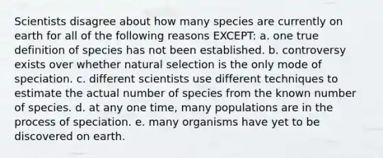 Scientists disagree about how many species are currently on earth for all of the following reasons EXCEPT: a. one true definition of species has not been established. b. controversy exists over whether natural selection is the only mode of speciation. c. different scientists use different techniques to estimate the actual number of species from the known number of species. d. at any one time, many populations are in the process of speciation. e. many organisms have yet to be discovered on earth.