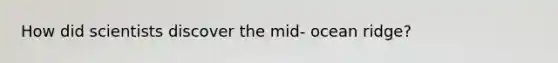 How did scientists discover the mid- ocean ridge?