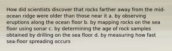 How did scientists discover that rocks farther away from the mid-ocean ridge were older than those near it a. by observing eruptions along the ocean floor b. by mapping rocks on the sea floor using sonar c. by determining the age of rock samples obtained by drilling on the sea floor d. by measuring how fast sea-floor spreading occurs