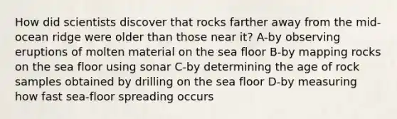 How did scientists discover that rocks farther away from the mid-ocean ridge were older than those near it? A-by observing eruptions of molten material on the sea floor B-by mapping rocks on the sea floor using sonar C-by determining the age of rock samples obtained by drilling on the sea floor D-by measuring how fast sea-floor spreading occurs