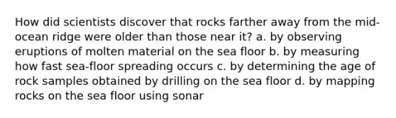 How did scientists discover that rocks farther away from the mid-ocean ridge were older than those near it? a. by observing eruptions of molten material on the sea floor b. by measuring how fast sea-floor spreading occurs c. by determining the age of rock samples obtained by drilling on the sea floor d. by mapping rocks on the sea floor using sonar