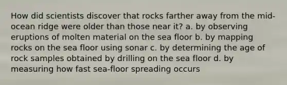 How did scientists discover that rocks farther away from the mid-ocean ridge were older than those near it? a. by observing eruptions of molten material on the sea floor b. by mapping rocks on the sea floor using sonar c. by determining the age of rock samples obtained by drilling on the sea floor d. by measuring how fast sea-floor spreading occurs