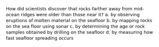 How did scientists discover that rocks farther away from mid-ocean ridges were older than those near it? a. by observing eruptions of molten material on the seafloor b. by mapping rocks on the sea floor using sonar c. by determining the age or rock samples obtained by drilling on the seafloor d. by measuring how fast seafloor spreading occurs