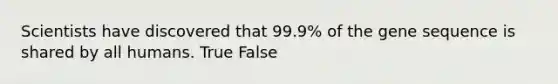 Scientists have discovered that 99.9% of the gene sequence is shared by all humans. True False