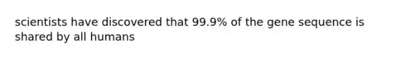 scientists have discovered that 99.9% of the gene sequence is shared by all humans