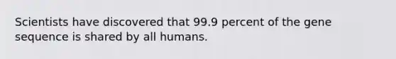 Scientists have discovered that 99.9 percent of the gene sequence is shared by all humans.