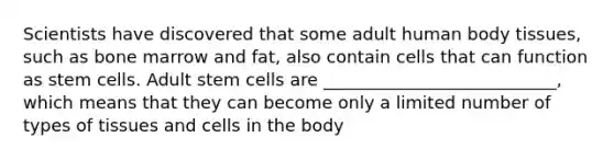 Scientists have discovered that some adult human body tissues, such as bone marrow and fat, also contain cells that can function as stem cells. Adult stem cells are ___________________________, which means that they can become only a limited number of types of tissues and cells in the body