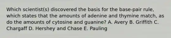 Which scientist(s) discovered the basis for the base-pair rule, which states that the amounts of adenine and thymine match, as do the amounts of cytosine and guanine? A. Avery B. Griffith C. Chargaff D. Hershey and Chase E. Pauling