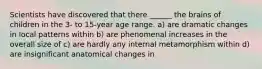 Scientists have discovered that there ______ the brains of children in the 3- to 15-year age range. a) are dramatic changes in local patterns within b) are phenomenal increases in the overall size of c) are hardly any internal metamorphism within d) are insignificant anatomical changes in