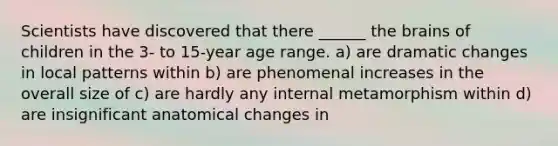 Scientists have discovered that there ______ the brains of children in the 3- to 15-year age range. a) are dramatic changes in local patterns within b) are phenomenal increases in the overall size of c) are hardly any internal metamorphism within d) are insignificant anatomical changes in