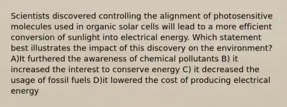 Scientists discovered controlling the alignment of photosensitive molecules used in organic solar cells will lead to a more efficient conversion of sunlight into electrical energy. Which statement best illustrates the impact of this discovery on the environment? A)It furthered the awareness of chemical pollutants B) it increased the interest to conserve energy C) it decreased the usage of fossil fuels D)it lowered the cost of producing electrical energy