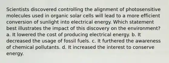 Scientists discovered controlling the alignment of photosensitive molecules used in organic solar cells will lead to a more efficient conversion of sunlight into electrical energy. Which statement best illustrates the impact of this discovery on the environment? a. It lowered the cost of producing electrical energy. b. It decreased the usage of fossil fuels. c. It furthered the awareness of chemical pollutants. d. It increased the interest to conserve energy.