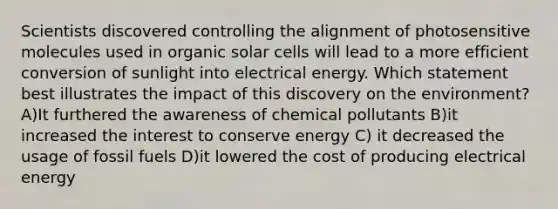 Scientists discovered controlling the alignment of photosensitive molecules used in organic solar cells will lead to a more efficient conversion of sunlight into electrical energy. Which statement best illustrates the impact of this discovery on the environment? A)It furthered the awareness of chemical pollutants B)it increased the interest to conserve energy C) it decreased the usage of fossil fuels D)it lowered the cost of producing electrical energy