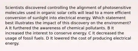 Scientists discovered controlling the alignment of photosensitive molecules used in organic solar cells will lead to a more efficient conversion of sunlight into electrical energy. Which statement best illustrates the impact of this discovery on the environment? A It furthered the awareness of chemical pollutants. B It increased the interest to conserve energy. C It decreased the usage of fossil fuels. D It lowered the cost of producing electrical energy.