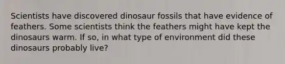 Scientists have discovered dinosaur fossils that have evidence of feathers. Some scientists think the feathers might have kept the dinosaurs warm. If so, in what type of environment did these dinosaurs probably live?