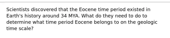 Scientists discovered that the Eocene time period existed in Earth's history around 34 MYA. What do they need to do to determine what time period Eocene belongs to on the <a href='https://www.questionai.com/knowledge/k8JpI6wldh-geologic-time' class='anchor-knowledge'>geologic time</a> scale?