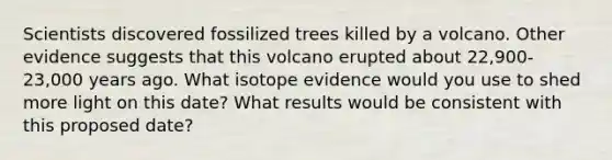 Scientists discovered fossilized trees killed by a volcano. Other evidence suggests that this volcano erupted about 22,900-23,000 years ago. What isotope evidence would you use to shed more light on this date? What results would be consistent with this proposed date?