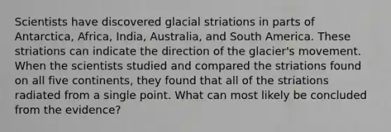 Scientists have discovered glacial striations in parts of Antarctica, Africa, India, Australia, and South America. These striations can indicate the direction of the glacier's movement. When the scientists studied and compared the striations found on all five continents, they found that all of the striations radiated from a single point. What can most likely be concluded from the evidence?