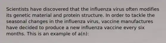 Scientists have discovered that the influenza virus often modifies its genetic material and protein structure. In order to tackle the seasonal changes in the influenza virus, vaccine manufactures have decided to produce a new influenza vaccine every six months. This is an example of a(n):