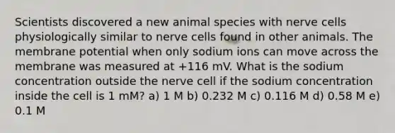 Scientists discovered a new animal species with nerve cells physiologically similar to nerve cells found in other animals. The membrane potential when only sodium ions can move across the membrane was measured at +116 mV. What is the sodium concentration outside the nerve cell if the sodium concentration inside the cell is 1 mM? a) 1 M b) 0.232 M c) 0.116 M d) 0.58 M e) 0.1 M