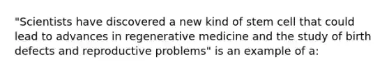 "Scientists have discovered a new kind of stem cell that could lead to advances in regenerative medicine and the study of birth defects and reproductive problems" is an example of a: