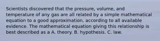 Scientists discovered that the pressure, volume, and temperature of any gas are all related by a simple mathematical equation to a good approximation, according to all available evidence. The mathematical equation giving this relationship is best described as a A. theory. B. hypothesis. C. law.