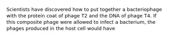 Scientists have discovered how to put together a bacteriophage with the protein coat of phage T2 and the DNA of phage T4. If this composite phage were allowed to infect a bacterium, the phages produced in the host cell would have