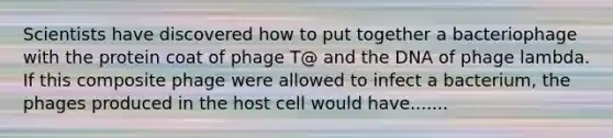 Scientists have discovered how to put together a bacteriophage with the protein coat of phage T@ and the DNA of phage lambda. If this composite phage were allowed to infect a bacterium, the phages produced in the host cell would have.......