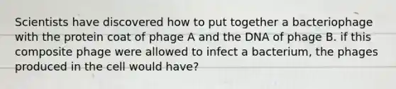 Scientists have discovered how to put together a bacteriophage with the protein coat of phage A and the DNA of phage B. if this composite phage were allowed to infect a bacterium, the phages produced in the cell would have?