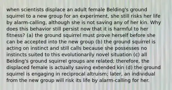 when scientists displace an adult female Belding's ground squirrel to a new group for an experiment, she still risks her life by alarm-calling, although she is not saving any of her kin. Why does this behavior still persist now that it is harmful to her fitness? (a) the ground squirrel must prove herself before she can be accepted into the new group (b) the ground squirrel is acting on instinct and still calls because she possesses no instincts suited to this evolutionarily novel situation (c) all Belding's ground squirrel groups are related; therefore, the displaced female is actually saving extended kin (d) the ground squirrel is engaging in reciprocal altruism; later, an individual from the new group will risk its life by alarm-calling for her.