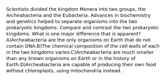 Scientists divided the kingdom Monera into two groups, the Archeabacteria and the Eubacteria. Advances in biochemistry and genetics helped to separate organisms into the two prokaryotic kingdoms. Compare and contrast the two prokaryotic kingdoms. What is one major difference that is apparent? A)Archeabacteria are the only organisms on Earth that do not contain DNA.B)The chemical composition of the cell walls of each in the two kingdoms varies.C)Archeabacteria are much smaller than any known organisms on Earth or in the history of Earth.D)Archeabacteria are capable of producing their own food without chloroplasts, using mitochondria instead.