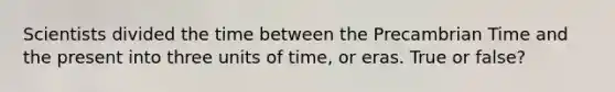 Scientists divided the time between the Precambrian Time and the present into three units of time, or eras. True or false?