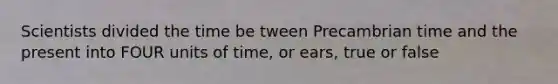 Scientists divided the time be tween Precambrian time and the present into FOUR units of time, or ears, true or false