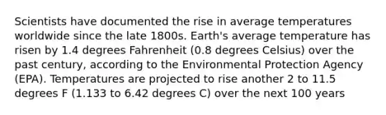 Scientists have documented the rise in average temperatures worldwide since the late 1800s. Earth's average temperature has risen by 1.4 degrees Fahrenheit (0.8 degrees Celsius) over the past century, according to the Environmental Protection Agency (EPA). Temperatures are projected to rise another 2 to 11.5 degrees F (1.133 to 6.42 degrees C) over the next 100 years