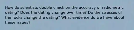 How do scientists double check on the accuracy of radiometric dating? Does the dating change over time? Do the stresses of the rocks change the dating? What evidence do we have about these issues?