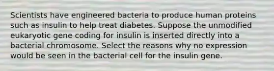 Scientists have engineered bacteria to produce human proteins such as insulin to help treat diabetes. Suppose the unmodified eukaryotic gene coding for insulin is inserted directly into a bacterial chromosome. Select the reasons why no expression would be seen in the bacterial cell for the insulin gene.