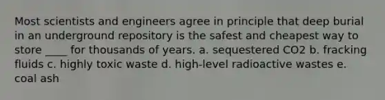 Most scientists and engineers agree in principle that deep burial in an underground repository is the safest and cheapest way to store ____ for thousands of years. a. sequestered CO2 b. fracking fluids c. highly toxic waste d. high-level radioactive wastes e. coal ash