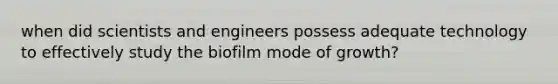 when did scientists and engineers possess adequate technology to effectively study the biofilm mode of growth?