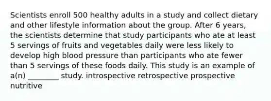 Scientists enroll 500 healthy adults in a study and collect dietary and other lifestyle information about the group. After 6 years, the scientists determine that study participants who ate at least 5 servings of fruits and vegetables daily were less likely to develop high blood pressure than participants who ate fewer than 5 servings of these foods daily. This study is an example of a(n) ________ study. introspective retrospective prospective nutritive