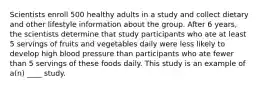 Scientists enroll 500 healthy adults in a study and collect dietary and other lifestyle information about the group. After 6 years, the scientists determine that study participants who ate at least 5 servings of fruits and vegetables daily were less likely to develop high blood pressure than participants who ate fewer than 5 servings of these foods daily. This study is an example of a(n) ____ study.